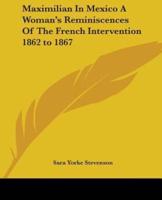 Maximilian In Mexico A Woman's Reminiscences Of The French Intervention 1862 to 1867