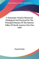 A Systematic Treatise Historical, Etiological And Practical On The Principal Diseases Of The Interior Valley Of North America Part One 1850