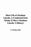 Short Life of Abraham Lincoln, A (Condensed from Nicolay & Hay's Abraham Lincoln