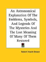 An Astronomical Explanation Of The Emblems, Symbols, And Legends Of The Mysteries And The Lost Meaning Of Many Of Them Restored