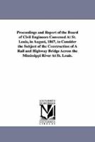 Proceedings and Report of the Board of Civil Engineers Convened At St. Louis, in August, 1867, to Consider the Subject of the Construction of A Rail and Highway Bridge Across the Mississippi River At St. Louis.