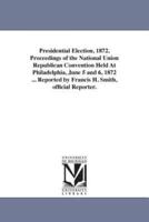 Presidential Election, 1872. Proceedings of the National Union Republican Convention Held At Philadelphia, June 5 and 6, 1872 ... Reported by Francis H. Smith, official Reporter.
