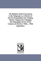 The Relation of the Government to the Telegraph; or, A Review of the Two Propositions Now Pending Before Congress For Changing the Telegraphic Service of the Country. by David A. Wells ... With Appendices.