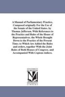 A Manual of Parliamentary Practice, Composed originally For the Use of the Senate of the United States. by Thomas Jefferson. With References to the Practice and Rules of the House of Representatives. the Whole Brought Down to the Practice of the Present T