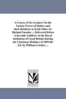 A Course of Six Lectures On the Various Forces of Matter, and their Relations to Each Other. by Michael Faraday ... Delivered Before A Juvenile Auditory At the Royal institution of Great Britain During the Christmas Holidays of 1859-60. Ed. by William Cro