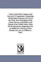 A Key to the Solar Compass, and Surveyor'S Companion; Comprising All the Rules Necessary For Use in the Field. Also, Description of the Linear Surveys, and Public Land System of the United States; Notes On the Barometer, Suggestions For An Outfit For A Su