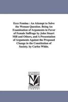 Ecce Femina : An Attempt to Solve the Woman Question. Being An Examination of Arguments in Favor of Female Suffrage by John Stuart Mill and Others, and A Presentation of Arguments Against the Proposed Change in the Constitution of Society. by Carlos White