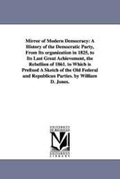 Mirror of Modern Democracy: A History of the Democratic Party, From Its organization in 1825, to Its Last Great Achievement, the Rebellion of 1861. to Which is Prefixed A Sketch of the Old Federal and Republican Parties. by William D. Jones.