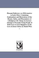 Pleasant Pathways; or, [P]Ersuasives to Early Piety: Containing Explanations and Illustrations of the Beauty, Safety, and Pleasantness of A Religious Life: Being An Earnest Attempt to Persuade Young People of Both Sexes to Seek Happiness in the Love of Je