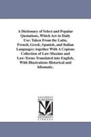 A Dictionary of Select and Popular Quotations, Which Are in Daily Use: Taken From the Latin, French, Greek, Spanish, and Italian Languages: together With A Copious Collection of Law-Maxims and Law-Terms Translated into English, With Illustrations Historic
