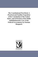 The Constitutional Text-Book: A Practical and Familiar Exposition of the Constitution of the United States, and of Portions of the Public andadministrative Law of the Federal Government. by Furman Sheppard.