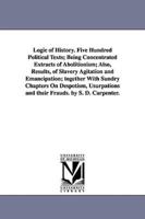 Logic of History. Five Hundred Political Texts; Being Concentrated Extracts of Abolitionism; Also, Results, of Slavery Agitation and Emancipation; together With Sundry Chapters On Despotism, Usurpations and their Frauds. by S. D. Carpenter.