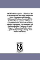 The Rebellion Register: A History of the Principal Persons and Places, Important Dates, Documents and Statistics, Military and Political, Connected With the Civil War in America. to Which is Added A Citizen'S Manual: Containing National Documents, Proclam