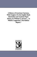 A History of American Currency, With Chapters On the English Bank Restriction and Austrian Paper Money, by William G. Sumner ... to Which is Appended "The Bullion Report."