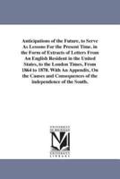 Anticipations of the Future, to Serve As Lessons For the Present Time. in the Form of Extracts of Letters From An English Resident in the United States, to the London Times, From 1864 to 1870. With An Appendix, On the Causes and Consequences of the indepe
