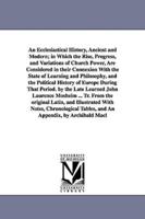 An Ecclesiastical History, Ancient and Modern; in Which the Rise, Progress, and Variations of Church Power, Are Considered in their Connexion With the State of Learning and Philosophy, and the Political History of Europe During That Period. by the Late Le