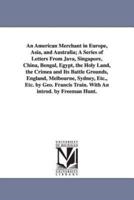 An American Merchant in Europe, Asia, and Australia; A Series of Letters From Java, Singapore, China, Bengal, Egypt, the Holy Land, the Crimea and Its Battle Grounds, England, Melbourne, Sydney, Etc., Etc. by Geo. Francis Train. With An introd. by Freeman