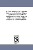 A Critical History of Free Thought in Reference to the Christian Religion : Eight Lectures Preached Before the University of Oxford, in the Year 1862, On the Foundation of John Bampton / by Adam Storey Farrar.