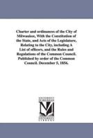 Charter and ordinances of the City of Milwaukee, With the Constitution of the State, and Acts of the Legislature, Relating to the City, including A List of officers, and the Rules and Regulations of the Common Council. Published by order of the Common Cou