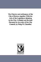 The Charter and ordinances of the City of Boston, together With the Acts of the Legislature Relating to the City: Collated and Revised Pursuant to An order of the City Council, by Peleg W. Chandler.