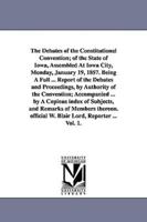 The Debates of the Constitutional Convention; of the State of Iowa, Assembled At Iowa City, Monday, January 19, 1857. Being A Full ... Report of the Debates and Proceedings, by Authority of the Convention; Accompanied ... by A Copious index of Subjects, a