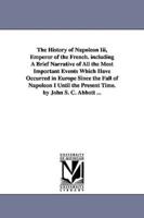 The History of Napoleon Iii, Emperor of the French. including A Brief Narrative of All the Most Important Events Which Have Occurred in Europe Since the Fall of Napoleon I Until the Present Time. by John S. C. Abbott ...