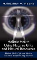 Holistic Health Using Natures Gifts and Natural Resources: Holistic Health, Spiritual Wealth, Take What Is Free and Help Yourself.