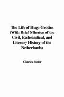 The Life of Hugo Grotius (With Brief Minutes of the Civil, Ecclesiastical, and Literary History of the Netherlands)