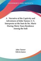A Narrative of the Captivity and Adventures of John Tanner, U. S. Interpreter at the Saut De Ste. Marie During Thirty Years Residence Among the Indi
