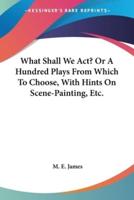 What Shall We Act? Or A Hundred Plays From Which To Choose, With Hints On Scene-Painting, Etc.
