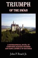 Triumph Of The Swan: A Biographical Novel of Composer Richard Wagner and King Ludwig II of Bavaria
