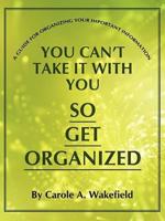 You Can't Take It With You So Get Organized: A Guide For Organizing Your Important Information