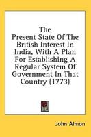 The Present State Of The British Interest In India, With A Plan For Establishing A Regular System Of Government In That Country (1773)