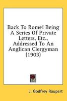 Back To Rome! Being A Series Of Private Letters, Etc., Addressed To An Anglican Clergyman (1903)