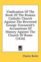 Vindication Of The Book Of The Roman Catholic Church Against The Reverend George Townsend's Accusations Of History Against The Church Of Rome (1826)