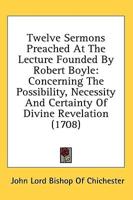 Twelve Sermons Preached At The Lecture Founded By Robert Boyle