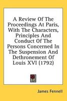 A Review Of The Proceedings At Paris, With The Characters, Principles And Conduct Of The Persons Concerned In The Suspension And Dethronement Of Louis XVI (1792)