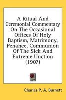 A Ritual And Ceremonial Commentary On The Occasional Offices Of Holy Baptism, Matrimony, Penance, Communion Of The Sick And Extreme Unction (1907)