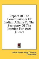 Report Of The Commissioner Of Indian Affairs To The Secretary Of The Interior For 1907 (1907)