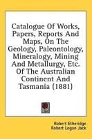 Catalogue Of Works, Papers, Reports And Maps, On The Geology, Paleontology, Mineralogy, Mining And Metallurgy, Etc. Of The Australian Continent And Tasmania (1881)