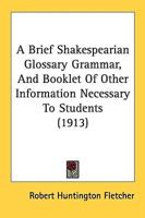 A Brief Shakespearian Glossary Grammar, And Booklet Of Other Information Necessary To Students (1913)