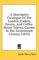 A Descriptive Catalogue Of The London Traders, Tavern, And Coffee-House Tokens, Current In The Seventeenth Century (1855)