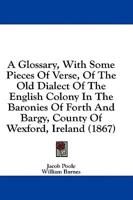 A Glossary, With Some Pieces Of Verse, Of The Old Dialect Of The English Colony In The Baronies Of Forth And Bargy, County Of Wexford, Ireland (1867)