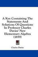 A Key Containing The Statements And Solutions Of Questions In Professor Charles Davies' New Elementary Algebra (1859)