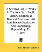 A Selected List Of Works In The New York Public Library Relating To Nautical And Naval Art And Science Navigation And Seamanship, Shipbuilding, Etc. (1907)