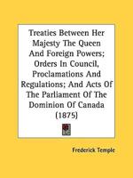 Treaties Between Her Majesty The Queen And Foreign Powers; Orders In Council, Proclamations And Regulations; And Acts Of The Parliament Of The Dominion Of Canada (1875)
