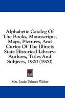 Alphabetic Catalog Of The Books, Manuscripts, Maps, Pictures, And Curios Of The Illinois State Historical Library