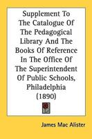 Supplement To The Catalogue Of The Pedagogical Library And The Books Of Reference In The Office Of The Superintendent Of Public Schools, Philadelphia (1890)