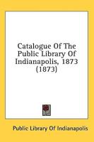 Catalogue Of The Public Library Of Indianapolis, 1873 (1873)
