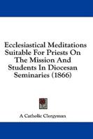 Ecclesiastical Meditations Suitable For Priests On The Mission And Students In Diocesan Seminaries (1866)